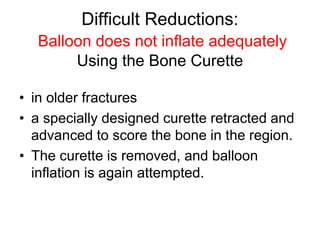 Difficult Reductions:
Balloon does not inflate adequately
Using the Bone Curette
• in older fractures
• a specially designed curette retracted and
advanced to score the bone in the region.
• The curette is removed, and balloon
inflation is again attempted.
 