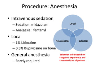 Procedure: Anesthesia
• Intravenous sedation
– Sedation: midazolam
– Analgesia: fentanyl
• Local
– 1% Lidocaine
– 0.5% Bupivicaine on bone
• General anesthesia
– Rarely required
Local
GeneralNeurolepto
Selection will depend on
surgeon’s experience and
characteristics of patient.
 