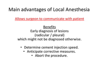 Main advantages of Local Anesthesia
Allows surgeon to communicate with patient
Benefits
Early diagnosis of lesions
(radicular / pleural)
which might not be diagnosed otherwise.
• Determine cement injection speed.
• Anticipate corrective measures.
• Abort the procedure.
 