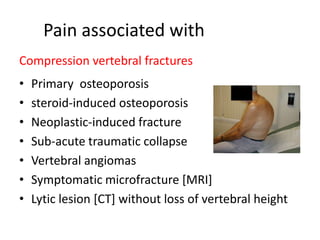 Pain associated with
Compression vertebral fractures
• Primary osteoporosis
• steroid-induced osteoporosis
• Neoplastic-induced fracture
• Sub-acute traumatic collapse
• Vertebral angiomas
• Symptomatic microfracture [MRI]
• Lytic lesion [CT] without loss of vertebral height
 