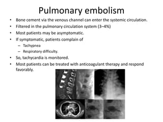 Pulmonary embolism
• Bone cement via the venous channel can enter the systemic circulation.
• Filtered in the pulmonary circulation system (3–4%)
• Most patients may be asymptomatic.
• If symptomatic, patients complain of
– Tachypnea
– Respiratory difficulty.
• So, tachycardia is monitored.
• Most patients can be treated with anticoagulant therapy and respond
favorably.
 