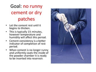 Goal: no runny
cement or dry
patches
• Let the cement rest until it
begins to thicken.
• This is typically 1½ minutes,
however temperature and
humidity will affect this period.
• Cement consistency is a better
indicator of completion of rest
period.
• When cement is no longer runny
and uniformly coats the inside of
the powder chamber it is ready
to be inserted into reservoir.
 