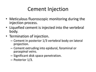 Cement Injection
• Meticulous fluoroscopic monitoring during the
injection process.
• Liquefied cement is injected into the vertebral
body.
• Termination of injection.
– Cement in posterior 1/3 vertebral body on lateral
projection.
– Cement extruding into epidural, foraminal or
paraspinal veins.
– Significant disk space penetration.
– Posterior 1/3.
 