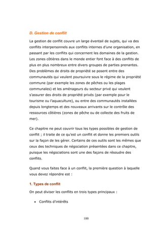 D. Gestion de conflit
La gestion de conflit couvre un large éventail de sujets, qui va des
conflits interpersonnels aux conflits internes d’une organisation, en
passant par les conflits qui concernent les domaines de la gestion.
Les zones côtières dans le monde entier font face à des conflits de
plus en plus nombreux entre divers groupes de parties prenantes.
Des problèmes de droits de propriété se posent entre des
communautés qui veulent poursuivre sous le régime de la propriété
commune (par exemple les zones de pêches ou les plages
communales) et les aménageurs du secteur privé qui veulent
s’assurer des droits de propriété privés (par exemple pour le
tourisme ou l’aquaculture), ou entre des communautés installées
depuis longtemps et des nouveaux arrivants sur le contrôle des
ressources côtières (zones de pêche ou de collecte des fruits de
mer).
Ce chapitre ne peut couvrir tous les types possibles de gestion de
conflit ; il traite de ce qu’est un conflit et donne les premiers outils
sur la façon de les gérer. Certains de ces outils sont les mêmes que
ceux des techniques de négociation présentées dans ce chapitre,
puisque les négociations sont une des façons de résoudre des
conflits.
Quand vous faites face à un conflit, la première question à laquelle
vous devez répondre est :

1. Types de conflit
On peut diviser les conflits en trois types principaux :
•

Conflits d’intérêts

100

 