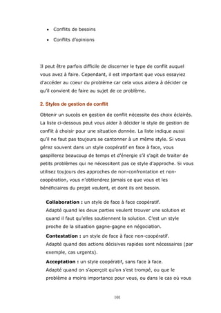 •

Conflits de besoins

•

Conflits d’opinions

Il peut être parfois difficile de discerner le type de conflit auquel
vous avez à faire. Cependant, il est important que vous essayiez
d’accéder au coeur du problème car cela vous aidera à décider ce
qu’il convient de faire au sujet de ce problème.

2. Styles de gestion de conflit
Obtenir un succès en gestion de conflit nécessite des choix éclairés.
La liste ci-dessous peut vous aider à décider le style de gestion de
conflit à choisir pour une situation donnée. La liste indique aussi
qu’il ne faut pas toujours se cantonner à un même style. Si vous
gérez souvent dans un style coopératif en face à face, vous
gaspillerez beaucoup de temps et d’énergie s’il s’agit de traiter de
petits problèmes qui ne nécessitent pas ce style d’approche. Si vous
utilisez toujours des approches de non-confrontation et noncoopération, vous n’obtiendrez jamais ce que vous et les
bénéficiaires du projet veulent, et dont ils ont besoin.
Collaboration : un style de face à face coopératif.
Adapté quand les deux parties veulent trouver une solution et
quand il faut qu’elles soutiennent la solution. C’est un style
proche de la situation gagne-gagne en négociation.
Contestation : un style de face à face non-coopératif.
Adapté quand des actions décisives rapides sont nécessaires (par
exemple, cas urgents).
Acceptation : un style coopératif, sans face à face.
Adapté quand on s’aperçoit qu’on s’est trompé, ou que le
problème a moins importance pour vous, ou dans le cas où vous

101

 