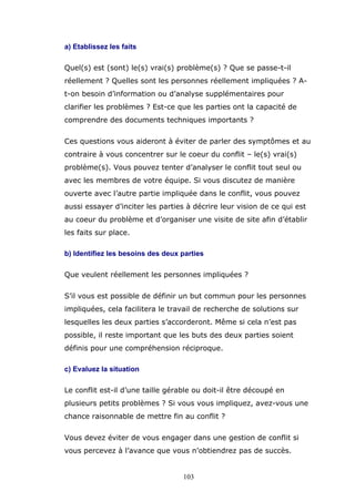 a) Etablissez les faits
Quel(s) est (sont) le(s) vrai(s) problème(s) ? Que se passe-t-il
réellement ? Quelles sont les personnes réellement impliquées ? At-on besoin d’information ou d’analyse supplémentaires pour
clarifier les problèmes ? Est-ce que les parties ont la capacité de
comprendre des documents techniques importants ?
Ces questions vous aideront à éviter de parler des symptômes et au
contraire à vous concentrer sur le coeur du conflit – le(s) vrai(s)
problème(s). Vous pouvez tenter d’analyser le conflit tout seul ou
avec les membres de votre équipe. Si vous discutez de manière
ouverte avec l’autre partie impliquée dans le conflit, vous pouvez
aussi essayer d’inciter les parties à décrire leur vision de ce qui est
au coeur du problème et d’organiser une visite de site afin d’établir
les faits sur place.
b) Identifiez les besoins des deux parties
Que veulent réellement les personnes impliquées ?
S’il vous est possible de définir un but commun pour les personnes
impliquées, cela facilitera le travail de recherche de solutions sur
lesquelles les deux parties s’accorderont. Même si cela n’est pas
possible, il reste important que les buts des deux parties soient
définis pour une compréhension réciproque.
c) Evaluez la situation
Le conflit est-il d’une taille gérable ou doit-il être découpé en
plusieurs petits problèmes ? Si vous vous impliquez, avez-vous une
chance raisonnable de mettre fin au conflit ?
Vous devez éviter de vous engager dans une gestion de conflit si
vous percevez à l’avance que vous n’obtiendrez pas de succès.

103

 