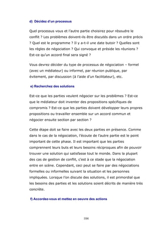 d) Décidez d’un processus
Quel processus vous et l’autre partie choisirez pour résoudre le
conflit ? Les problèmes doivent-ils être discutés dans un ordre précis
? Quel est le programme ? Il y a-t-il une date butoir ? Quelles sont
les règles de négociation ? Qui convoque et préside les réunions ?
Est-ce qu’un accord final sera signé ?
Vous devrez décider du type de processus de négociation – formel
(avec un médiateur) ou informel, par réunion publique, par
évitement, par discussion (à l’aide d’un facilitateur), etc.
e) Recherchez des solutions
Est-ce que les parties veulent négocier sur les problèmes ? Est-ce
que le médiateur doit inventer des propositions spécifiques de
compromis ? Est-ce que les parties doivent développer leurs propres
propositions ou travailler ensemble sur un accord commun et
négocier ensuite section par section ?
Cette étape doit se faire avec les deux parties en présence. Comme
dans le cas de la négociation, l’écoute de l’autre partie est le point
important de cette phase. Il est important que les parties
comprennent leurs buts et leurs besoins réciproques afin de pouvoir
trouver une solution qui satisfasse tout le monde. Dans la plupart
des cas de gestion de conflit, c’est à ce stade que la négociation
entre en scène. Cependant, ceci peut se faire par des négociations
formelles ou informelles suivant la situation et les personnes
impliquées. Lorsque l’on discute des solutions, il est primordial que
les besoins des parties et les solutions soient décrits de manière très
concrète.
f) Accordez-vous et mettez en oeuvre des actions

104

 