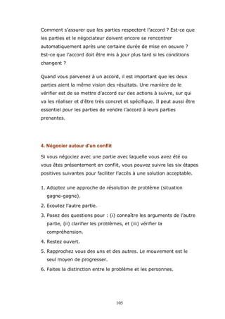 Comment s’assurer que les parties respectent l’accord ? Est-ce que
les parties et le négociateur doivent encore se rencontrer
automatiquement après une certaine durée de mise en oeuvre ?
Est-ce que l’accord doit être mis à jour plus tard si les conditions
changent ?
Quand vous parvenez à un accord, il est important que les deux
parties aient la même vision des résultats. Une manière de le
vérifier est de se mettre d’accord sur des actions à suivre, sur qui
va les réaliser et d’être très concret et spécifique. Il peut aussi être
essentiel pour les parties de vendre l’accord à leurs parties
prenantes.

4. Négocier autour d'un conflit
Si vous négociez avec une partie avec laquelle vous avez été ou
vous êtes présentement en conflit, vous pouvez suivre les six étapes
positives suivantes pour faciliter l’accès à une solution acceptable.
1. Adoptez une approche de résolution de problème (situation
gagne-gagne).
2. Ecoutez l’autre partie.
3. Posez des questions pour : (i) connaître les arguments de l’autre
partie, (ii) clarifier les problèmes, et (iii) vérifier la
compréhension.
4. Restez ouvert.
5. Rapprochez vous des uns et des autres. Le mouvement est le
seul moyen de progresser.
6. Faites la distinction entre le problème et les personnes.

105

 