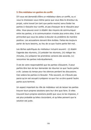 5. Etre médiateur en gestion de conflit
S’il vous est demandé d’être un médiateur dans un conflit, ou si
vous le choisissez vous-même parce que vous êtes le directeur du
projet, votre travail (en tant que partie neutre) sera d’aider les
parties à résoudre leur conflit, et pas d’essayer de le résoudre pour
elles. Vous pouvez avoir à rétablir des moyens de communiquer
entre les parties, si la communication n’existe plus entre elles. Il est
primordial que vous les aidiez à discuter du problème de manière
positive. Les accusations doivent être évitées. Faites-les toujours
parler de leurs besoins, au lieu de ce que l’autre partie fait mal.
Les tâches spécifiques du médiateur incluent souvent : (i) établir
l’agenda des réunions, (ii) présider les réunions, (iii) rédiger les
minutes, (iv) préparer les premières versions des accords, (v)
rencontrer les parties individuellement.
Il est de votre responsabilité que les parties s’écoutent. Il peut
parfois être bon de leur demander de résumer ce que l’autre partie
a dit. Laissez du temps pour les silences pendant les discussions.
Ceci aidera les parties à s’écouter. Très souvent, on n’écoute pas
parce qu’on est occupé à préparer ce que l’on va dire quand l’autre
partie aura terminé.
Un aspect important du rôle de médiateur est de laisser les parties
trouver leurs propres solutions sans leur dire quoi faire. Si elles
trouvent leurs propres solutions plutôt que vous ne les imposiez, il
est plus probable qu’elles s’accordent, et qu’elles pensent que la
solution est juste.

106

 