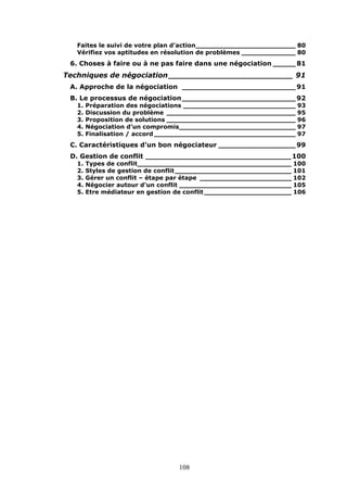 Faites le suivi de votre plan d'action________________________ 80
Vérifiez vos aptitudes en résolution de problèmes _____________ 80

6. Choses à faire ou à ne pas faire dans une négociation _____ 81

Techniques de négociation _________________________ 91
A. Approche de la négociation _________________________ 91
B. Le processus de négociation_________________________ 92
1.
2.
3.
4.
5.

Préparation des négociations ___________________________ 93
Discussion du problème _______________________________ 95
Proposition de solutions _______________________________ 96
Négociation d’un compromis____________________________ 97
Finalisation / accord __________________________________ 97

C. Caractéristiques d’un bon négociateur _________________ 99
D. Gestion de conflit ________________________________ 100
1.
2.
3.
4.
5.

Types de conflit_____________________________________ 100
Styles de gestion de conflit ____________________________ 101
Gérer un conflit – étape par étape ______________________ 102
Négocier autour d'un conflit ___________________________ 105
Etre médiateur en gestion de conflit _____________________ 106

108

 
