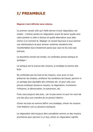 I/ PREAMBULE
Négocier c'est s'affronter sans violence.
Le premier conseil utile qu'il faille donner à tout négociateur est
simple : n'entrez jamais en négociation avant de savoir quelle sera
votre position si celle ci échoue et quelle alternative vous allez
choisir à ce moment là. Négliger ce conseil équivaut à sous estimer
vos interlocuteurs et peut amener certaines situations très
inconfortables tout simplement parce que vous ne les avez pas
prévues.
Le deuxième conseil est simple, ne confondez jamais tactique et
stratégie !
La tactique est la science des moyens, la stratégie la science des
buts.
Ne confondez pas les buts et les moyens, vous avez un but,
préserver les emplois, améliorer les conditions de travail, parvenir à
un partage plus équitable des richesses etc. et pour cela vous
pouvez employer plusieurs moyens, la négociation, la pression,
l’influence, la dénonciation, la subversion, etc.
Fixez vous toujours des buts , car ne pas savoir ce que l'on veut est
une des plus sure manière de ne jamais l'obtenir.
Choisir les buts se nomme définir une stratégie, choisir les moyens
c’est élaborer une ou plusieurs tactiques.
La négociation doit toujours être considérée comme un des moyens
prioritaires pour parvenir à un but, entrer en négociation signifie

2

 
