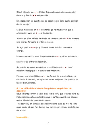 Il faut négocier en + +. Utiliser les positions de vie au quotidien
dans la quête du + + est possible...
En négociation les questions à se poser sont : Dans quelle position
de vie suis-je ?
Et Si je me situais en + + que ferais-je ? Il faut savoir que la
négociation avec les + - est épuisante.
Ils sont en effet hantés par l'idée de se retrouver en - + et mettent
une énergie farouche à éviter ce risque.
Il s'agit pour le + + qui y fait face d'être plus fort que cette
énergie.
Les erreurs à éviter avec les personnes en + - sont les suivantes :
S'excuser ou entrer en rébellion.
Se justifier et passer en position complémentaire - +, (sauf
décision stratégique si le danger est important).
Entamer une compétition en + - en faisant de la surenchère, en
critiquant à son tour, en agressant ou en adoptant une position de
fausse bienveillance.

4. Les difficultés et obstacles qui nous empêchent de
négocier.
Nous savons( surtout si vous avez fait le test) que tous les états du
Moi existent en chacun d'entre nous et qu'ils peuvent être plus ou
moins développés selon les individus.
Très souvent, on constate que les différents états du Moi ne sont
pas à parité et que l'un d'entre eux exerce un véritable contrôle sur
les autres.
Le contrôle :

24

 