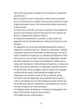 Dans cette configuration, les états du Moi contrôlés ne s'expriment
pas librement.
Bien au contraire ils sont influencés par l'état du Moi au contrôle.
Ainsi, si le Parent est au contrôle, la personne aura tendance à juger
d'après ses propres valeurs. Son comportement global sera soumis
à cette emprise.
Si l'enfant est au contrôle, par contre, la personne sera entièrement
soumise à ses émotions, elle aura beaucoup de mal à analyser les
faits ou à respecter des règles de conduite.
Si l'adulte est constamment au contrôle, le risque est de voir
apparaître trop de rationalité dans les analyses de situations ou les
décisions.
En négociation de nombreuses difficultés apparaissent lorsque le
négociateur ne dispose pas d'un " Adulte aux commandes " efficace.
Le premier risque est de méconnaître la réalité des faits, comme le
ferait un capitaine de bateau qui ne prêterait pas d'attention à l'état
de la mer ou à celui du navire. Dans ce cas le négociateur ne prête
pas assez d'attention au contenu des propositions chiffrées que lui
indique son interlocuteur. Cette attitude correspond à un manque de
vigueur de la partie cartésienne du négociateur (l'Adulte cartésien.)
Un second risque est de privilégier certains membres de l'équipage
au détriment des autres. Cette attitude est adoptée par les
négociateurs qui excluent un état du Moi au profit des autres.
Ce serait le cas d'un négociateur qui n'aurait pas dormi depuis 2
nuits et n'accepterait pas son état de fatigue en ayant l'illusion que
son Adulte peut continuer à fonctionner correctement alors qu'il ne
tient pas compte de ses limites physiques.
Un troisième risque est de laisser un membre de l'équipage(un des
état du Moi) prendre le pouvoir sur les autres.
L'AT appelle ceci des contaminations.

25

 