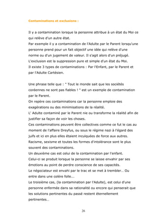 Contaminations et exclusions :

Il y a contamination lorsque la personne attribue à un état du Moi ce
qui relève d'un autre état.
Par exemple il y a contamination de l'Adulte par le Parent lorsqu'une
personne prend pour un fait objectif une idée qui relève d'une
norme ou d'un jugement de valeur. Il s'agit alors d'un préjugé.
L'exclusion est la suppression pure et simple d'un état du Moi.
Il existe 3 types de contaminations : Par l'Enfant, par le Parent et
par l'Adulte Cartésien.
Une phrase telle que : " Tout le monde sait que les sociétés
coréennes ne sont pas fiables ! " est un exemple de contamination
par le Parent.
On repère ces contaminations car la personne emploie des
exagérations ou des minimisations de la réalité.
L' Adulte contaminé par le Parent nie ou transforme la réalité afin de
justifier sa façon de voir les choses.
Ces contaminations peuvent être collectives comme ce fut le cas au
moment de l'affaire Dreyfus, ou sous le régime nazi à l'égard des
juifs et ici en plus elles étaient inculquées de force aux autres.
Racisme, sexisme et toutes les formes d'intolérance sont le plus
souvent des contaminations.
Un deuxième cas est celui de la contamination par l'enfant.
Celui-ci se produit lorsque la personne se laisse envahir par ses
émotions au point de perdre conscience de ses capacités.
Le négociateur est envahi par le trac et se met à trembler… Ou
entre dans une colère folle...
Le troisième cas, (la contamination par l'Adulte), est celui d'une
personne enfermée dans sa rationalité ou encore qui penserait que
les solutions pertinentes du passé restent éternellement
pertinentes…
26

 