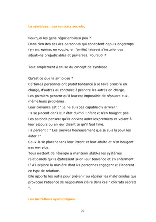 La symbiose : Les contrats secrets.

Pourquoi les gens négocient-ils si peu ?
Dans bien des cas des personnes qui cohabitent depuis longtemps
(en entreprise, en couple, en famille) laissent s'installer des
situations préjudiciables et perverses. Pourquoi ?
Tout simplement à cause du concept de symbiose.
Qu'est-ce que la symbiose ?
Certaines personnes ont plutôt tendance à se faire prendre en
charge, d'autres au contraire à prendre les autres en charge.
Les premiers pensent qu'il leur est impossible de résoudre euxmême leurs problèmes.
Leur croyance est : " je ne suis pas capable d'y arriver ".
Ils se placent dans leur état du moi Enfant et n'en bougent pas.
Les seconds pensent qu'ils doivent aider les premiers en volant à
leur secours ou en leur disant ce qu'il faut faire.
Ils pensent : " Les pauvres heureusement que je suis là pour les
aider ! "
Ceux-la se placent dans leur Parent et leur Adulte et n'en bougent
pas non plus.
Tous mettent de l'énergie à maintenir stables les systèmes
relationnels qu'ils établissent selon leur tendance et s'y enferment.
L' AT explore la manière dont les personnes engagent et élaborent
ce type de relations.
Elle apporte les outils pour prévenir ou réparer les malentendus que
provoque l'absence de négociation claire dans ces " contrats secrets
".
Les invitations symbiotiques.

27

 