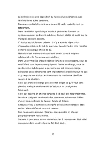 La symbiose est une opposition du Parent d'une personne avec
l'Enfant d'une autre personne.
Bien entendu l'Adulte est à ce moment là exclu partiellement ou
totalement.
Dans la relation symbiotique les deux personnes forment un
système complet de Parent, Adulte et Enfant, stable et fondé sur de
multiples contrats secrets.
L' Adulte est faiblement présent. Il n'y a aucune négociation
d'accords explicites, le fait de s'occuper l'un de l'autre et la manière
de faire est quelque chose de dû.
Mais nul n'est vraiment responsable, on est dans le magma
relationnel et le flou des responsabilités.
Dans une symbiose chacun néglige certains de ses besoins, ceux de
son Enfant pour la personne qui prend l'autre en charge, ceux de
ses Parent et Adulte pour la personne qui est prise en charge.
En fait les deux partenaires sont implicitement d'accord pour ne pas
trop négocier en Adulte car ils trouvent de nombreux bénéfices
secrets à la situation.
Celui qui prend en charge peut en effet exiger ce qu'il veut sans
prendre le risque de demander (c'est pour lui un signe de
faiblesse).
Celui qui est pris en charge échappe à sa peur des responsabilités.
Les deux craignent de devenir des personnes autonomes dotées
d'un système efficace de Parent, Adulte et Enfant.
Chacun a vécu la symbiose à l'origine avec sa mère lorsqu'il était
enfant, elle satisfaisait tout nos besoins.
Puis nous avons dû nous résigner, nous prendre en charge
progressivement nous-même.
Souvent il peut nous arriver de rechercher à nouveau cet état idéal
ou comme dans un rêve tout se fait tout seul…

28

 
