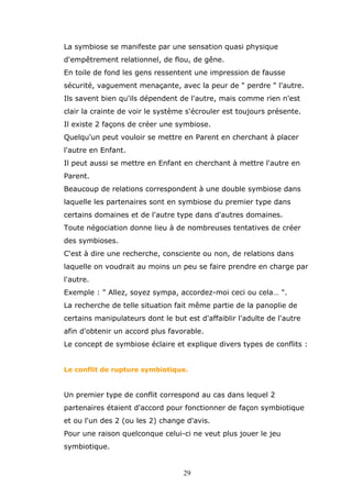 La symbiose se manifeste par une sensation quasi physique
d'empêtrement relationnel, de flou, de gêne.
En toile de fond les gens ressentent une impression de fausse
sécurité, vaguement menaçante, avec la peur de " perdre " l'autre.
Ils savent bien qu'ils dépendent de l'autre, mais comme rien n'est
clair la crainte de voir le système s'écrouler est toujours présente.
Il existe 2 façons de créer une symbiose.
Quelqu'un peut vouloir se mettre en Parent en cherchant à placer
l'autre en Enfant.
Il peut aussi se mettre en Enfant en cherchant à mettre l'autre en
Parent.
Beaucoup de relations correspondent à une double symbiose dans
laquelle les partenaires sont en symbiose du premier type dans
certains domaines et de l'autre type dans d'autres domaines.
Toute négociation donne lieu à de nombreuses tentatives de créer
des symbioses.
C'est à dire une recherche, consciente ou non, de relations dans
laquelle on voudrait au moins un peu se faire prendre en charge par
l'autre.
Exemple : " Allez, soyez sympa, accordez-moi ceci ou cela… ".
La recherche de telle situation fait même partie de la panoplie de
certains manipulateurs dont le but est d'affaiblir l'adulte de l'autre
afin d'obtenir un accord plus favorable.
Le concept de symbiose éclaire et explique divers types de conflits :
Le conflit de rupture symbiotique.

Un premier type de conflit correspond au cas dans lequel 2
partenaires étaient d'accord pour fonctionner de façon symbiotique
et ou l'un des 2 (ou les 2) change d'avis.
Pour une raison quelconque celui-ci ne veut plus jouer le jeu
symbiotique.

29

 