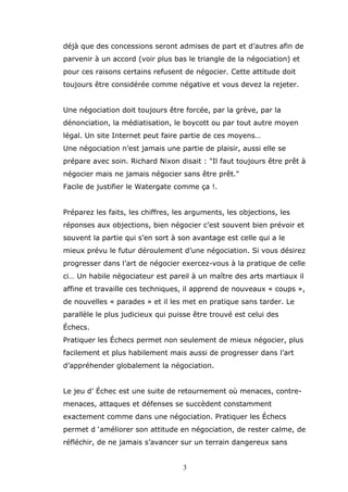 déjà que des concessions seront admises de part et d’autres afin de
parvenir à un accord (voir plus bas le triangle de la négociation) et
pour ces raisons certains refusent de négocier. Cette attitude doit
toujours être considérée comme négative et vous devez la rejeter.
Une négociation doit toujours être forcée, par la grève, par la
dénonciation, la médiatisation, le boycott ou par tout autre moyen
légal. Un site Internet peut faire partie de ces moyens…
Une négociation n’est jamais une partie de plaisir, aussi elle se
prépare avec soin. Richard Nixon disait : "Il faut toujours être prêt à
négocier mais ne jamais négocier sans être prêt."
Facile de justifier le Watergate comme ça !.
Préparez les faits, les chiffres, les arguments, les objections, les
réponses aux objections, bien négocier c’est souvent bien prévoir et
souvent la partie qui s’en sort à son avantage est celle qui a le
mieux prévu le futur déroulement d’une négociation. Si vous désirez
progresser dans l’art de négocier exercez-vous à la pratique de celle
ci… Un habile négociateur est pareil à un maître des arts martiaux il
affine et travaille ces techniques, il apprend de nouveaux « coups »,
de nouvelles « parades » et il les met en pratique sans tarder. Le
parallèle le plus judicieux qui puisse être trouvé est celui des
Échecs.
Pratiquer les Échecs permet non seulement de mieux négocier, plus
facilement et plus habilement mais aussi de progresser dans l’art
d’appréhender globalement la négociation.
Le jeu d’ Échec est une suite de retournement où menaces, contremenaces, attaques et défenses se succèdent constamment
exactement comme dans une négociation. Pratiquer les Échecs
permet d ‘améliorer son attitude en négociation, de rester calme, de
réfléchir, de ne jamais s’avancer sur un terrain dangereux sans
3

 