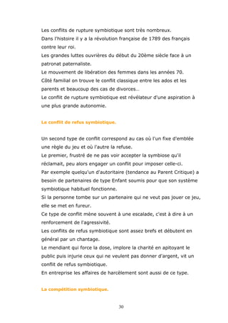 Les conflits de rupture symbiotique sont très nombreux.
Dans l'histoire il y a la révolution française de 1789 des français
contre leur roi.
Les grandes luttes ouvrières du début du 20ème siècle face à un
patronat paternaliste.
Le mouvement de libération des femmes dans les années 70.
Côté familial on trouve le conflit classique entre les ados et les
parents et beaucoup des cas de divorces…
Le conflit de rupture symbiotique est révélateur d'une aspiration à
une plus grande autonomie.
Le conflit de refus symbiotique.

Un second type de conflit correspond au cas où l'un fixe d'emblée
une règle du jeu et où l'autre la refuse.
Le premier, frustré de ne pas voir accepter la symbiose qu'il
réclamait, peu alors engager un conflit pour imposer celle-ci.
Par exemple quelqu'un d'autoritaire (tendance au Parent Critique) a
besoin de partenaires de type Enfant soumis pour que son système
symbiotique habituel fonctionne.
Si la personne tombe sur un partenaire qui ne veut pas jouer ce jeu,
elle se met en fureur.
Ce type de conflit mène souvent à une escalade, c'est à dire à un
renforcement de l'agressivité.
Les conflits de refus symbiotique sont assez brefs et débutent en
général par un chantage.
Le mendiant qui force la dose, implore la charité en apitoyant le
public puis injurie ceux qui ne veulent pas donner d'argent, vit un
conflit de refus symbiotique.
En entreprise les affaires de harcèlement sont aussi de ce type.
La compétition symbiotique.

30

 