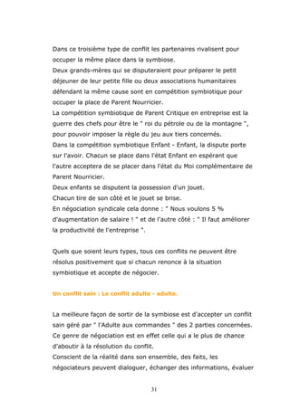 Dans ce troisième type de conflit les partenaires rivalisent pour
occuper la même place dans la symbiose.
Deux grands-mères qui se disputeraient pour préparer le petit
déjeuner de leur petite fille ou deux associations humanitaires
défendant la même cause sont en compétition symbiotique pour
occuper la place de Parent Nourricier.
La compétition symbiotique de Parent Critique en entreprise est la
guerre des chefs pour être le " roi du pétrole ou de la montagne ",
pour pouvoir imposer la règle du jeu aux tiers concernés.
Dans la compétition symbiotique Enfant - Enfant, la dispute porte
sur l'avoir. Chacun se place dans l'état Enfant en espérant que
l'autre acceptera de se placer dans l'état du Moi complémentaire de
Parent Nourricier.
Deux enfants se disputent la possession d'un jouet.
Chacun tire de son côté et le jouet se brise.
En négociation syndicale cela donne : " Nous voulons 5 %
d'augmentation de salaire ! " et de l'autre côté : " Il faut améliorer
la productivité de l'entreprise ".
Quels que soient leurs types, tous ces conflits ne peuvent être
résolus positivement que si chacun renonce à la situation
symbiotique et accepte de négocier.
Un conflit sain : Le conflit adulte - adulte.

La meilleure façon de sortir de la symbiose est d'accepter un conflit
sain géré par " l'Adulte aux commandes " des 2 parties concernées.
Ce genre de négociation est en effet celle qui a le plus de chance
d'aboutir à la résolution du conflit.
Conscient de la réalité dans son ensemble, des faits, les
négociateurs peuvent dialoguer, échanger des informations, évaluer

31

 