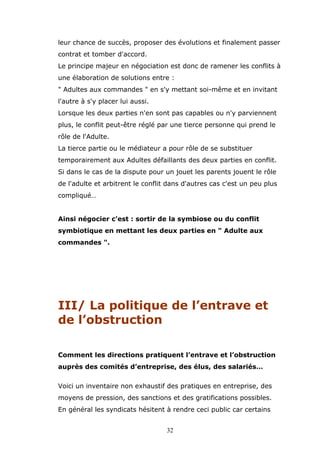 leur chance de succès, proposer des évolutions et finalement passer
contrat et tomber d'accord.
Le principe majeur en négociation est donc de ramener les conflits à
une élaboration de solutions entre :
" Adultes aux commandes " en s'y mettant soi-même et en invitant
l'autre à s'y placer lui aussi.
Lorsque les deux parties n'en sont pas capables ou n'y parviennent
plus, le conflit peut-être réglé par une tierce personne qui prend le
rôle de l'Adulte.
La tierce partie ou le médiateur a pour rôle de se substituer
temporairement aux Adultes défaillants des deux parties en conflit.
Si dans le cas de la dispute pour un jouet les parents jouent le rôle
de l'adulte et arbitrent le conflit dans d'autres cas c'est un peu plus
compliqué…
Ainsi négocier c'est : sortir de la symbiose ou du conflit
symbiotique en mettant les deux parties en " Adulte aux
commandes ".

III/ La politique de l’entrave et
de l’obstruction
Comment les directions pratiquent l’entrave et l’obstruction
auprès des comités d’entreprise, des élus, des salariés…
Voici un inventaire non exhaustif des pratiques en entreprise, des
moyens de pression, des sanctions et des gratifications possibles.
En général les syndicats hésitent à rendre ceci public car certains
32

 
