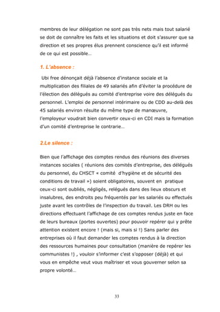 membres de leur délégation ne sont pas très nets mais tout salarié
se doit de connaître les faits et les situations et doit s’assurer que sa
direction et ses propres élus prennent conscience qu’il est informé
de ce qui est possible…

1. L’absence :
Ubi free dénonçait déjà l’absence d’instance sociale et la
multiplication des filiales de 49 salariés afin d’éviter la procédure de
l’élection des délégués au comité d’entreprise voire des délégués du
personnel. L’emploi de personnel intérimaire ou de CDD au-delà des
45 salariés environ résulte du même type de manœuvre,
l’employeur voudrait bien convertir ceux-ci en CDI mais la formation
d’un comité d’entreprise le contrarie…

2.Le silence :
Bien que l’affichage des comptes rendus des réunions des diverses
instances sociales ( réunions des comités d’entreprise, des délégués
du personnel, du CHSCT « comité d’hygiène et de sécurité des
conditions de travail ») soient obligatoires, souvent en pratique
ceux-ci sont oubliés, négligés, relégués dans des lieux obscurs et
insalubres, des endroits peu fréquentés par les salariés ou effectués
juste avant les contrôles de l’inspection du travail. Les DRH ou les
directions effectuant l’affichage de ces comptes rendus juste en face
de leurs bureaux (portes ouvertes) pour pouvoir repérer qui y prête
attention existent encore ! (mais si, mais si !) Sans parler des
entreprises où il faut demander les comptes rendus à la direction
des ressources humaines pour consultation (manière de repérer les
communistes !) , vouloir s’informer c’est s’opposer (déjà) et qui
vous en empêche veut vous maîtriser et vous gouverner selon sa
propre volonté…

33

 