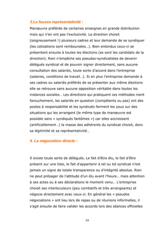 3.La fausse représentativité :
Manœuvre préférée de certaines enseignes en grande distribution
mais qui n’en ont pas l’exclusivité. La direction choisit
(soigneusement !) plusieurs cadres et leur demande de se syndiquer
(les cotisations sont remboursées…). Bien entendus ceux-ci se
présentent ensuite à toutes les élections (se sont les candidats de la
direction). Rien n’empêche ses pseudos-syndicalistes de devenir
délégués syndical et de pouvoir signer directement, sans aucune
consultation des salariés, toute sorte d’accord dans l’entreprise
(salaires, conditions de travail…). Si en plus l’entreprise demande à
ses cadres ou salariés préférés de se présenter aux même élections
elle se retrouve sans aucune opposition véritable dans toutes les
instances sociales… Les directions qui pratiquent ces méthodes nient
farouchement, les salariés en question (compétents ou pas) ont des
postes à responsabilité et les syndicats ferment les yeux sur des
situations qui les arrangent (le même type de manœuvre est
possible sans « syndiqués fantômes ») car elles accroissent
(artificiellement…) la masse des adhérents du syndicat choisit, donc
sa légitimité et sa représentativité…

4. La négociation directe :

Il existe toute sorte de délégués. Le fait d’être élu, le fait d’être
présent sur une liste, le fait d’appartenir à tel ou tel syndicat n’est
jamais un signe de totale transparence ou d’intégrité absolue. Rien
ne peut présager de l’attitude d’un élu avant l’heure… mais attention
à ses actes ou à ses déclarations le moment venu… L’entreprise
choisit ses interlocuteurs (peu combatifs et très arrangeants) et
négocie directement avec ceux-ci. En général les « pseudos
négociations » ont lieu lors de repas ou de réunions informelles, il
s’agit ensuite de faire valider les accords lors des séances officielles

34

 