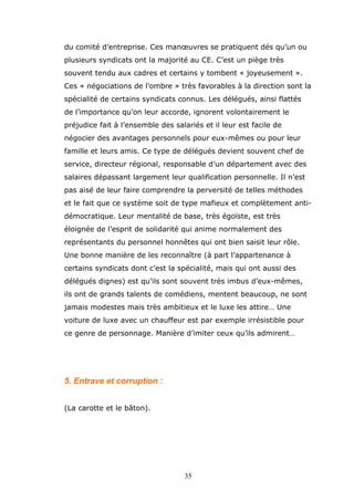 du comité d’entreprise. Ces manœuvres se pratiquent dés qu’un ou
plusieurs syndicats ont la majorité au CE. C’est un piège très
souvent tendu aux cadres et certains y tombent « joyeusement ».
Ces « négociations de l’ombre » très favorables à la direction sont la
spécialité de certains syndicats connus. Les délégués, ainsi flattés
de l’importance qu’on leur accorde, ignorent volontairement le
préjudice fait à l’ensemble des salariés et il leur est facile de
négocier des avantages personnels pour eux-mêmes ou pour leur
famille et leurs amis. Ce type de délégués devient souvent chef de
service, directeur régional, responsable d’un département avec des
salaires dépassant largement leur qualification personnelle. Il n’est
pas aisé de leur faire comprendre la perversité de telles méthodes
et le fait que ce système soit de type mafieux et complètement antidémocratique. Leur mentalité de base, très égoïste, est très
éloignée de l’esprit de solidarité qui anime normalement des
représentants du personnel honnêtes qui ont bien saisit leur rôle.
Une bonne manière de les reconnaître (à part l’appartenance à
certains syndicats dont c’est la spécialité, mais qui ont aussi des
délégués dignes) est qu’ils sont souvent très imbus d’eux-mêmes,
ils ont de grands talents de comédiens, mentent beaucoup, ne sont
jamais modestes mais très ambitieux et le luxe les attire… Une
voiture de luxe avec un chauffeur est par exemple irrésistible pour
ce genre de personnage. Manière d’imiter ceux qu’ils admirent…

5. Entrave et corruption :
(La carotte et le bâton).

35

 