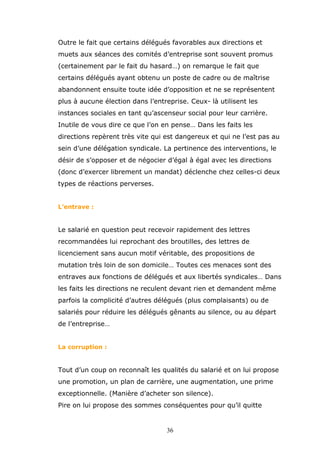 Outre le fait que certains délégués favorables aux directions et
muets aux séances des comités d’entreprise sont souvent promus
(certainement par le fait du hasard…) on remarque le fait que
certains délégués ayant obtenu un poste de cadre ou de maîtrise
abandonnent ensuite toute idée d’opposition et ne se représentent
plus à aucune élection dans l’entreprise. Ceux- là utilisent les
instances sociales en tant qu’ascenseur social pour leur carrière.
Inutile de vous dire ce que l’on en pense… Dans les faits les
directions repèrent très vite qui est dangereux et qui ne l’est pas au
sein d’une délégation syndicale. La pertinence des interventions, le
désir de s’opposer et de négocier d’égal à égal avec les directions
(donc d’exercer librement un mandat) déclenche chez celles-ci deux
types de réactions perverses.
L’entrave :

Le salarié en question peut recevoir rapidement des lettres
recommandées lui reprochant des broutilles, des lettres de
licenciement sans aucun motif véritable, des propositions de
mutation très loin de son domicile… Toutes ces menaces sont des
entraves aux fonctions de délégués et aux libertés syndicales… Dans
les faits les directions ne reculent devant rien et demandent même
parfois la complicité d’autres délégués (plus complaisants) ou de
salariés pour réduire les délégués gênants au silence, ou au départ
de l’entreprise…
La corruption :

Tout d’un coup on reconnaît les qualités du salarié et on lui propose
une promotion, un plan de carrière, une augmentation, une prime
exceptionnelle. (Manière d’acheter son silence).
Pire on lui propose des sommes conséquentes pour qu’il quitte

36

 