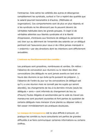 l’entreprise. Cela calme les velléités des autres et désorganise
complètement les syndicats, surtout si l’on a repéré des qualités que
le salarié pourrait transmettre à d’autres. (Méthodes et
organisation). Ces comportements sont de plus en plus répandu et
si les syndicats ne les dénoncent pas ils peuvent devenir de
véritables habitudes dans les grands groupes. Il s’agit ici de
véritables atteintes aux libertés syndicales et à la liberté
d’expression, d’entraves aux fonctions de délégué du personnel et
ceci bien sur au détriment de l’ensemble des salariés car un délégué
pertinent est l’assurance pour ceux-ci de n’être jamais manipulé ni
« endormis » par des directions dont les intentions sont difficilement
avouables.
L’entrave au fonctionnement des comités :

Les pratiques sont grossières, nombreuses et variées. On relève :
l’absence de convocation aux réunions ou le retard des dites
convocations (les délégués ne sont jamais avertis en tant et en
heure des réunions ce qui évite qu’ils puissent les préparer…),
l’absence de l’ordre du jour sur les convocations (le délégué sait
qu’il y a une réunion mais ne connaît pas les sujets qui seront
abordés), les changements de lieu à la dernière minute (seuls les
délégués « amis » sont informés du changement de lieu ou
d’heure).Toutes illégales et sanctionnées par le code du travail ces
manœuvres sont pourtant courantes et font parties du quotidien de
certains délégués mais menacer d’une plainte ou déposer celle-ci
fait cesser immédiatement ces pratiques douteuses.
Le manque de transparence est lui plus difficile à prouver, en

pratique les comités ou leurs consultants ont parfois de grandes
difficultés à se faire communiquer certaines informations ou certains
chiffres.

37

 