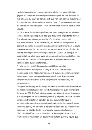 La direction doit être relancée plusieurs fois, ceci permet lui de
gagner du temps et d’éviter que certains sujets ne soit évoqués ou
mis à l’ordre du jour. Le comble est que l’on voit parfois circuler des
documents avec des mentions manuscrites : " ne pas communiquer
au comité ou aux délégués… " On se demande bien qui peut y avoir
intérêt…
Un DRH avisé fourni le magnétophone pour enregistrer les séances
(ce qui est obligatoire) mais dés que des points importants doivent
être abordés en séance du comité d’entreprise celui-ci est
mystérieusement : « en réparation, en panne ou indisponible ».
Ceci est bien utile lorsque l’on sait que l’enregistrement est la seule
référence en cas de contestation sur ce qui a été dit en réunion du
comité d’entreprise ou adopté par celui-ci... Aussi un délégué lui
aussi avisé aura toujours avec lui un magnétophone portable et des
cassettes en nombre suffisant pour éviter que des séances se
tiennent sans aucune référence…
En séance du comité d’entreprise un DRH ou un chef
d’établissement avisé parle la langue de bois, fait de longs
monologues et ne répond directement à aucune question. Jamais il
n’approuve ce qui est reproché ou évoqué mais il se contente
simplement de disserter sur la conjoncture, les résultats, les
perspectives…
Ceci permet de gagner du temps et d’éviter que le comité ne vote et
n’adopte des résolutions qui serait désobligeantes (voir la manière
de tenir un CE). Il s’agit ici de manœuvres visant à noyer le poisson
et il est surprenant de constater jusqu’à quel point certains comités
se laissent trimbaler et balader. Le pire survient lorsque le
secrétaire du comité se met à répondre et, si il a tendance à aimer
s’écouter parler, on en vient à de longues réunions ou le comité ne
vote pas, ne décide de rien et n’adopte aucune résolution...
C’est tout bénéfice pour la direction car le compte rendu d’une
réunion du comité étant un acte officiel autant qu’il n’y figure que
38

 