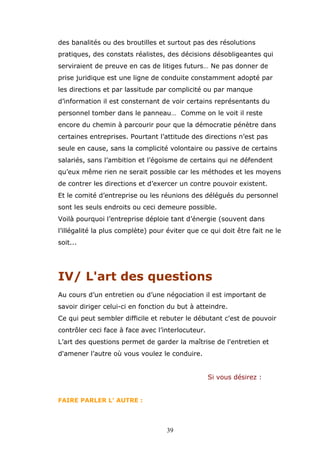 des banalités ou des broutilles et surtout pas des résolutions
pratiques, des constats réalistes, des décisions désobligeantes qui
serviraient de preuve en cas de litiges futurs… Ne pas donner de
prise juridique est une ligne de conduite constamment adopté par
les directions et par lassitude par complicité ou par manque
d’information il est consternant de voir certains représentants du
personnel tomber dans le panneau… Comme on le voit il reste
encore du chemin à parcourir pour que la démocratie pénètre dans
certaines entreprises. Pourtant l’attitude des directions n’est pas
seule en cause, sans la complicité volontaire ou passive de certains
salariés, sans l’ambition et l’égoïsme de certains qui ne défendent
qu’eux même rien ne serait possible car les méthodes et les moyens
de contrer les directions et d’exercer un contre pouvoir existent.
Et le comité d’entreprise ou les réunions des délégués du personnel
sont les seuls endroits ou ceci demeure possible.
Voilà pourquoi l’entreprise déploie tant d’énergie (souvent dans
l’illégalité la plus complète) pour éviter que ce qui doit être fait ne le
soit...

IV/ L'art des questions
Au cours d’un entretien ou d’une négociation il est important de
savoir diriger celui-ci en fonction du but à atteindre.
Ce qui peut sembler difficile et rebuter le débutant c'est de pouvoir
contrôler ceci face à face avec l’interlocuteur.
L’art des questions permet de garder la maîtrise de l'entretien et
d'amener l’autre où vous voulez le conduire.
Si vous désirez :
FAIRE PARLER L’ AUTRE :

39

 