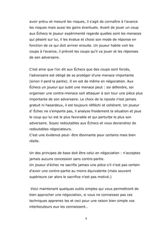 avoir prévu et mesuré les risques, il s'agit de connaître à l’avance
les risques mais aussi les gains éventuels. Avant de jouer un coup
aux Échecs le joueur expérimenté regarde quelles sont les menaces
qui pèsent sur lui, il les évalue et choisi son mode de réponse en
fonction de ce qui doit arriver ensuite. Un joueur habile voit les
coups à l’avance, il prévoit les coups qu’il va jouer et les réponses
de son adversaire.
C’est ainsi que l’on dit aux Échecs que des coups sont forcés,
l’adversaire est obligé de se protéger d’une menace importante
(sinon il perd la partie). Il en est de même en négociation. Aux
Échecs un joueur qui subit une menace peut : soi défendre, soi
organiser une contre-menace soit attaquer à son tour une pièce plus
importante de son adversaire. Le choix de la riposte n’est jamais
gratuit ni hasardeux, il est toujours réfléchi et cohérent. Un joueur
d’ Échec ne s’emporte pas, il analyse froidement la situation et joue
le coup qui lui est le plus favorable et qui perturbe le plus son
adversaire. Soyez redoutables aux Échecs et vous deviendrez de
redoutables négociateurs.
C’est une évidence peut- être étonnante pour certains mais bien
réelle.
Un des principes de base doit être celui en négociation : n'acceptez
jamais aucune concession sans contre-partie.
Un joueur d'échec ne sacrifie jamais une pièce s'il n'est pas certain
d'avoir une contre-partie au moins équivalente (mais souvent
supérieure car alors le sacrifice n'est pas motivé.)
Voici maintenant quelques outils simples qui vous permettront de
bien approcher une négociation, si vous ne connaissez pas ces
techniques apprenez les et ceci pour une raison bien simple vos
interlocuteurs eux les connaissent…
4

 