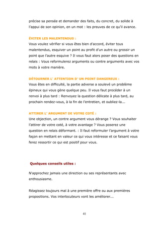précise sa pensée et demander des faits, du concret, du solide à
l’appui de son opinion, en un mot : les preuves de ce qu’il avance.
ÉVITER LES MALENTENDUS :

Vous voulez vérifier si vous êtes bien d'accord, éviter tous
malentendus, esquiver un point au profit d’un autre ou grossir un
point que l’autre esquive ? Il vous faut alors poser des questions en
relais : Vous reformulerez arguments ou contre arguments avec vos
mots à votre manière.
DÉTOURNER L' ATTENTION D' UN POINT DANGEREUX :

Vous êtes en difficulté, la partie adverse a soulevé un problème
épineux qui vous gène quelque peu. Il vous faut procéder à un
renvoi à plus tard : Renvoyez la question délicate à plus tard, au
prochain rendez-vous, à la fin de l’entretien, et oubliez-la...
ATTIRER L' ARGUMENT DE VOTRE COTÉ :

Une objection, un contre argument vous dérange ? Vous souhaiter
l’attirer de votre coté, à votre avantage ? Vous poserez une
question en relais déformant. : Il faut reformuler l’argument à votre
façon en mettant en valeur ce qui vous intéresse et ce faisant vous
ferez ressortir ce qui est positif pour vous.

Quelques conseils utiles :
N'approchez jamais une direction ou ses représentants avec
enthousiasme.
Réagissez toujours mal à une première offre ou aux premières
propositions. Vos interlocuteurs vont les améliorer...

41

 