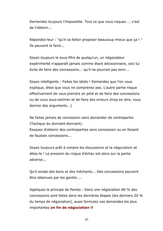 Demandez toujours l'impossible. Tout ce que vous risquez ... c'est
de l'obtenir...
Répondez-leur : "qu'il va falloir proposer beaucoup mieux que ça ! "
Ils peuvent le faire...
Soyez toujours le sous-fifre de quelqu'un, un négociateur
expérimenté n'apparaît jamais comme étant décisionnaire, ceci lui
évite de faire des concessions... qu'il ne pourrait pas tenir...
Soyez intelligents : Faites les idiots ! Demandez que l'on vous
explique, dites que vous ne comprenez pas. L'autre partie risque
effectivement de vous prendre en pitié et de faire des concessions
ou de vous sous-estimer et de faire des erreurs (trop en dire, vous
donner des arguments...)
Ne faites jamais de concession sans demander de contrepartie.
(Tactique du donnant-donnant).
Essayez d'obtenir des contreparties sans concession ou en faisant
de fausses concessions...
Soyez toujours prêt à rompre les discussions et la négociation et
dites-le ! La pression du risque d'échec est alors sur la partie
adverse...
Qu'il existe des bons et des méchants... Des concessions peuvent
être obtenues par les gentils ...
Appliquez le principe de Pareto : Dans une négociation 80 % des
concessions sont faites dans les dernières étapes (les derniers 20 %
du temps de négociation), aussi formulez vos demandes les plus
importantes en fin de négociation !!
42

 