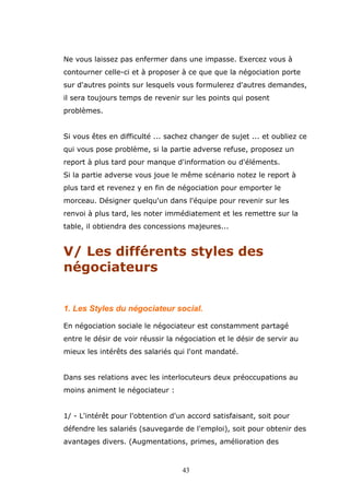 Ne vous laissez pas enfermer dans une impasse. Exercez vous à
contourner celle-ci et à proposer à ce que que la négociation porte
sur d'autres points sur lesquels vous formulerez d'autres demandes,
il sera toujours temps de revenir sur les points qui posent
problèmes.
Si vous êtes en difficulté ... sachez changer de sujet ... et oubliez ce
qui vous pose problème, si la partie adverse refuse, proposez un
report à plus tard pour manque d'information ou d'éléments.
Si la partie adverse vous joue le même scénario notez le report à
plus tard et revenez y en fin de négociation pour emporter le
morceau. Désigner quelqu'un dans l'équipe pour revenir sur les
renvoi à plus tard, les noter immédiatement et les remettre sur la
table, il obtiendra des concessions majeures...

V/ Les différents styles des
négociateurs
1. Les Styles du négociateur social.
En négociation sociale le négociateur est constamment partagé
entre le désir de voir réussir la négociation et le désir de servir au
mieux les intérêts des salariés qui l'ont mandaté.
Dans ses relations avec les interlocuteurs deux préoccupations au
moins animent le négociateur :
1/ - L'intérêt pour l'obtention d'un accord satisfaisant, soit pour
défendre les salariés (sauvegarde de l'emploi), soit pour obtenir des
avantages divers. (Augmentations, primes, amélioration des

43

 