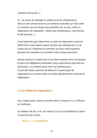 conditions de travail…).
2/ - Le soucis de ménager la relation avec les interlocuteurs.
Sans un bon climat social et une confiance mutuelle qu'il faut créer
et maintenir peu de choses sont possibles. Et, au pire, même la
négociation est impossible… (Refus des interlocuteurs, mise devant
le fait accompli…)
Il est important pour déterminer un style de négociateur social de
déterminer à quel degré chaque individu est intéressé par l'un et
l'autre de ces 2 éléments et comment ces deux préoccupations
peuvent être amenées à se combiner dans chaque personne.
Gardez toujours à l'esprit que si ces styles existent dans vos équipes
et dans vos délégations syndicales (vous reconnaîtrez peut-être les
personnes…) ils existent aussi chez vos interlocuteurs.
Il peut être assez judicieux de découvrir à quels types de
négociateurs ou à quels styles vous êtes régulièrement confronté en
négociation.

2. Les 5 Styles de négociateurs :

Pour chaque style, selon la manière dont il s'exprime il y a l'efficace
et l'inefficace.
La notation est de 1 à 9. Les notes 0 (nul) et 10 (perfection) à priori
ne peuvent pas exister.
Style 1 / 1 : L'Indifférent.

44

 