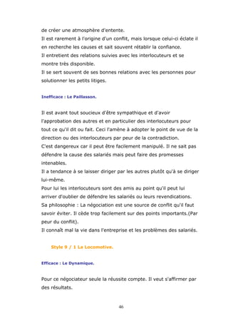 de créer une atmosphère d'entente.
Il est rarement à l'origine d'un conflit, mais lorsque celui-ci éclate il
en recherche les causes et sait souvent rétablir la confiance.
Il entretient des relations suivies avec les interlocuteurs et se
montre très disponible.
Il se sert souvent de ses bonnes relations avec les personnes pour
solutionner les petits litiges.
Inefficace : Le Paillasson.

Il est avant tout soucieux d'être sympathique et d'avoir
l'approbation des autres et en particulier des interlocuteurs pour
tout ce qu'il dit ou fait. Ceci l'amène à adopter le point de vue de la
direction ou des interlocuteurs par peur de la contradiction.
C'est dangereux car il peut être facilement manipulé. Il ne sait pas
défendre la cause des salariés mais peut faire des promesses
intenables.
Il a tendance à se laisser diriger par les autres plutôt qu'à se diriger
lui-même.
Pour lui les interlocuteurs sont des amis au point qu'il peut lui
arriver d'oublier de défendre les salariés ou leurs revendications.
Sa philosophie : La négociation est une source de conflit qu'il faut
savoir éviter. Il cède trop facilement sur des points importants.(Par
peur du conflit).
Il connaît mal la vie dans l'entreprise et les problèmes des salariés.

Style 9 / 1 La Locomotive.

Efficace : Le Dynamique.

Pour ce négociateur seule la réussite compte. Il veut s'affirmer par
des résultats.

46

 