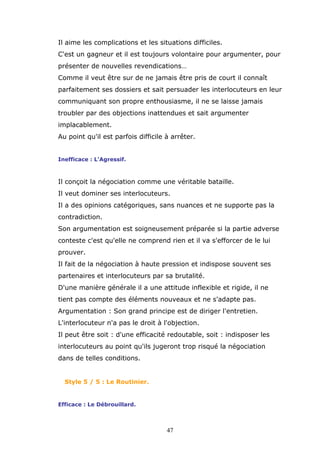 Il aime les complications et les situations difficiles.
C'est un gagneur et il est toujours volontaire pour argumenter, pour
présenter de nouvelles revendications…
Comme il veut être sur de ne jamais être pris de court il connaît
parfaitement ses dossiers et sait persuader les interlocuteurs en leur
communiquant son propre enthousiasme, il ne se laisse jamais
troubler par des objections inattendues et sait argumenter
implacablement.
Au point qu'il est parfois difficile à arrêter.
Inefficace : L'Agressif.

Il conçoit la négociation comme une véritable bataille.
Il veut dominer ses interlocuteurs.
Il a des opinions catégoriques, sans nuances et ne supporte pas la
contradiction.
Son argumentation est soigneusement préparée si la partie adverse
conteste c'est qu'elle ne comprend rien et il va s'efforcer de le lui
prouver.
Il fait de la négociation à haute pression et indispose souvent ses
partenaires et interlocuteurs par sa brutalité.
D'une manière générale il a une attitude inflexible et rigide, il ne
tient pas compte des éléments nouveaux et ne s'adapte pas.
Argumentation : Son grand principe est de diriger l'entretien.
L'interlocuteur n'a pas le droit à l'objection.
Il peut être soit : d'une efficacité redoutable, soit : indisposer les
interlocuteurs au point qu'ils jugeront trop risqué la négociation
dans de telles conditions.

Style 5 / 5 : Le Routinier.

Efficace : Le Débrouillard.

47

 