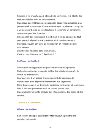 Réaliste, il ne cherche pas à atteindre la perfection, ni à établir des
relations idéales avec les interlocuteurs.
Il applique des méthodes de négociation éprouvées, adaptées à sa
personnalité et aux objectifs des salariés qu'il représente. Lorsqu'il y
a un désaccord avec les interlocuteurs il recherche un compromis
acceptable pour les 2 parties.
Il ne connaît pas les dossiers à fond mais il est au courant de tout
pour pouvoir répondre aux questions, d'où quelles viennent.
Il adapte souvent son style de négociation en fonction de son
interlocuteur.
Il cultive ses relations sans les harceler.
C'est un peu l'homme du " Système D ".
Inefficace : Le Roublard.

Il considère la négociation un peu comme une manipulation.
Il cherche à détecter les points faibles des interlocuteurs afin de
mieux les manœuvrer.
Pour parvenir à un accord il tente souvent de transiger, de
marchander, sans répondre directement aux objections.
Dans d'autres cas il va dissimuler certaines contraintes et réalités ou
bien il fera des promesses qu'il ne pourra jamais tenir.
Il peut résulter de cette attitude des réclamations, des litiges et des
conflits…

Style 9 / 9 : Solutions.

Efficace : Le Stratège.

Son Intérêt principal est d'aider l'interlocuteur à prendre une
décision rationnelle.

48

 
