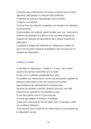 Il cherche avec l'interlocuteur comment un accord peut le mieux
répondre à des besoins ou résoudre des problèmes.
Il implique les autres et fait participer tout le monde.
Il négocie une solution.
Il sait se fixer des objectifs et applique son énergie à les atteindre.
Il est autonome.
Il peut adopter une attitude expérimentale, pour voir, cherchant à
améliorer sa stratégie et à découvrir de nouvelles tactiques en
essayant de résoudre les paramètres dans chaque situation de
négociation.
Il pratique la religion de l'efficacité et n'hésite pas à mettre en
œuvre de nouvelles tactiques et stratégies pour les éprouver en
situation de négociation.

Inefficace : Le Snob.

Il veut être un négociateur " moderne " et pour cela il utilise
souvent des termes recherchés ou à la mode.
En fait c'est un idéaliste perpétuellement déçu.
Il considère ses interlocuteurs comme des partenaires capables de
décisions rationnelles et leur fait souvent de brillantes
argumentations qui généralement ne passent pas.
Soucieux du résultat il cherche l'accord à tout prix, que cela
convienne aux salariés et à la direction ou pas…
Il veut être parfait mais il n'y parvient pas.
Il ne sait pas adapter la théorie à la pratique.
Il peut avoir beaucoup de bonnes idées mais ne sait pas en faire
une synthèse cohérente.
Il est souvent bien au-delà de ses interlocuteurs et du domaine de
la négociation sociale.

49

 