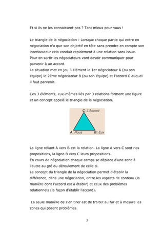 Et si ils ne les connaissent pas ? Tant mieux pour vous !
Le triangle de la négociation : Lorsque chaque partie qui entre en
négociation n'a que son objectif en tête sans prendre en compte son
interlocuteur cela conduit rapidement à une relation sans issue.
Pour en sortir les négociateurs vont devoir communiquer pour
parvenir à un accord.
La situation met en jeu 3 élément le 1er négociateur A (ou son
équipe) le 2éme négociateur B (ou son équipe) et l'accord C auquel
il faut parvenir.
Ces 3 éléments, eux-mêmes liés par 3 relations forment une figure
et un concept appelé le triangle de la négociation.

La ligne reliant A vers B est la relation. La ligne A vers C sont nos
propositions, la ligne B vers C leurs propositions.
En cours de négociation chaque camps se déplace d'une zone à
l'autre au gré du déroulement de celle ci.
Le concept du triangle de la négociation permet d'établir la
différence, dans une négociation, entre les aspects de contenu (la
manière dont l'accord est à établir) et ceux des problèmes
relationnels (la façon d'établir l'accord).
La seule manière de s'en tirer est de traiter au fur et à mesure les
zones qui posent problèmes.

5

 