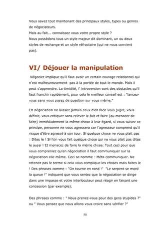 Vous savez tout maintenant des principaux styles, types ou genres
de négociateurs.
Mais au fait... connaissez vous votre propre style ?
Nous possédons tous un style majeur dit dominant, un ou deux
styles de rechange et un style réfractaire (qui ne nous convient
pas).

VI/ Déjouer la manipulation
Négocier implique qu'il faut avoir un certain courage relationnel qui
n'est malheureusement pas à la portée de tout le monde. Mais il
peut s'apprendre. La timidité, l' introversion sont des obstacles qu'il
faut franchir rapidement, pour cela le meilleur conseil est : "lancezvous sans vous posez de question sur vous même."
En négociation ne laissez jamais ceux d'en face vous juger, vous
définir, vous critiquer sans relever le fait et faire (ou menacer de
faire) immédiatement la même chose à leur égard, si vous suivez ce
principe, personne ne vous agressera car l'agresseur comprend qu'il
risque d'être agressé à son tour. Si quelque chose ne vous plait pas
: Dites le ! Si l'on vous fait quelque chose qui ne vous plait pas dites
le aussi ! Et menacez de faire la même chose. Tout ceci pour que
vous compreniez qu'en négociation il faut communiquer sur la
négociation elle même. Ceci se nomme : Méta communiquer. Ne
retenez pas le terme si cela vous complique les choses mais faites le
! Des phrases comme : "On tourne en rond !" "Le serpent se mord
la queue !" indiquent que vous sentez que la négociation se dirige
dans une impasse et votre interlocuteur peut réagir en faisant une
concession (par exemple).
Des phrases comme : " Nous prenez-vous pour des gens stupides ?"
ou " Vous pensez que nous allons vous croire sans vérifier ?"
50

 