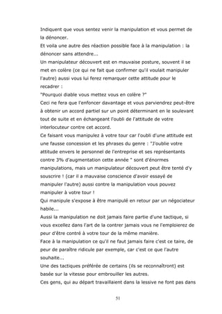 Indiquent que vous sentez venir la manipulation et vous permet de
la dénoncer.
Et voila une autre des réaction possible face à la manipulation : la
dénoncer sans attendre...
Un manipulateur découvert est en mauvaise posture, souvent il se
met en colère (ce qui ne fait que confirmer qu'il voulait manipuler
l'autre) aussi vous lui ferez remarquer cette attitude pour le
recadrer :
"Pourquoi diable vous mettez vous en colère ?"
Ceci ne fera que l'enfoncer davantage et vous parviendrez peut-être
à obtenir un accord partiel sur un point déterminant en le soulevant
tout de suite et en échangeant l'oubli de l'attitude de votre
interlocuteur contre cet accord.
Ce faisant vous manipulez à votre tour car l'oubli d'une attitude est
une fausse concession et les phrases du genre : "J'oublie votre
attitude envers le personnel de l'entreprise et ses représentants
contre 3% d'augmentation cette année " sont d'énormes
manipulations, mais un manipulateur découvert peut être tenté d'y
souscrire ! (car il a mauvaise conscience d'avoir essayé de
manipuler l'autre) aussi contre la manipulation vous pouvez
manipuler à votre tour !
Qui manipule s'expose à être manipulé en retour par un négociateur
habile...
Aussi la manipulation ne doit jamais faire partie d'une tactique, si
vous excellez dans l'art de la contrer jamais vous ne l'emploierez de
peur d'être contré à votre tour de la même manière.
Face à la manipulation ce qu'il ne faut jamais faire c'est ce taire, de
peur de paraître ridicule par exemple, car c'est ce que l'autre
souhaite...
Une des tactiques préférée de certains (ils se reconnaîtront) est
basée sur la vitesse pour embrouiller les autres.
Ces gens, qui au départ travaillaient dans la lessive ne font pas dans
51

 