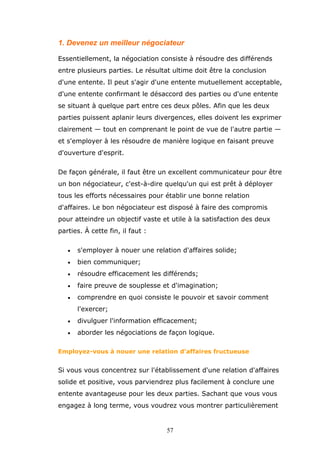 1. Devenez un meilleur négociateur
Essentiellement, la négociation consiste à résoudre des différends
entre plusieurs parties. Le résultat ultime doit être la conclusion
d'une entente. Il peut s'agir d'une entente mutuellement acceptable,
d'une entente confirmant le désaccord des parties ou d'une entente
se situant à quelque part entre ces deux pôles. Afin que les deux
parties puissent aplanir leurs divergences, elles doivent les exprimer
clairement — tout en comprenant le point de vue de l'autre partie —
et s'employer à les résoudre de manière logique en faisant preuve
d'ouverture d'esprit.
De façon générale, il faut être un excellent communicateur pour être
un bon négociateur, c'est-à-dire quelqu'un qui est prêt à déployer
tous les efforts nécessaires pour établir une bonne relation
d'affaires. Le bon négociateur est disposé à faire des compromis
pour atteindre un objectif vaste et utile à la satisfaction des deux
parties. À cette fin, il faut :
•

s'employer à nouer une relation d'affaires solide;

•

bien communiquer;

•

résoudre efficacement les différends;

•

faire preuve de souplesse et d'imagination;

•

comprendre en quoi consiste le pouvoir et savoir comment
l'exercer;

•

divulguer l'information efficacement;

•

aborder les négociations de façon logique.

Employez-vous à nouer une relation d'affaires fructueuse

Si vous vous concentrez sur l'établissement d'une relation d'affaires
solide et positive, vous parviendrez plus facilement à conclure une
entente avantageuse pour les deux parties. Sachant que vous vous
engagez à long terme, vous voudrez vous montrer particulièrement

57

 