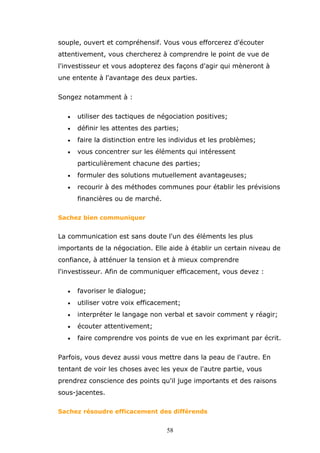 souple, ouvert et compréhensif. Vous vous efforcerez d'écouter
attentivement, vous chercherez à comprendre le point de vue de
l'investisseur et vous adopterez des façons d'agir qui mèneront à
une entente à l'avantage des deux parties.
Songez notamment à :
•

utiliser des tactiques de négociation positives;

•

définir les attentes des parties;

•

faire la distinction entre les individus et les problèmes;

•

vous concentrer sur les éléments qui intéressent
particulièrement chacune des parties;

•

formuler des solutions mutuellement avantageuses;

•

recourir à des méthodes communes pour établir les prévisions
financières ou de marché.

Sachez bien communiquer

La communication est sans doute l'un des éléments les plus
importants de la négociation. Elle aide à établir un certain niveau de
confiance, à atténuer la tension et à mieux comprendre
l'investisseur. Afin de communiquer efficacement, vous devez :
•

favoriser le dialogue;

•

utiliser votre voix efficacement;

•

interpréter le langage non verbal et savoir comment y réagir;

•

écouter attentivement;

•

faire comprendre vos points de vue en les exprimant par écrit.

Parfois, vous devez aussi vous mettre dans la peau de l'autre. En
tentant de voir les choses avec les yeux de l'autre partie, vous
prendrez conscience des points qu'il juge importants et des raisons
sous-jacentes.
Sachez résoudre efficacement des différends

58

 