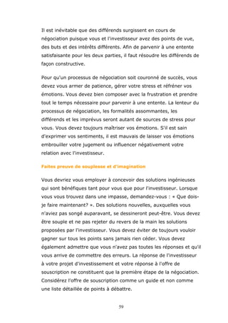 Il est inévitable que des différends surgissent en cours de
négociation puisque vous et l'investisseur avez des points de vue,
des buts et des intérêts différents. Afin de parvenir à une entente
satisfaisante pour les deux parties, il faut résoudre les différends de
façon constructive.
Pour qu'un processus de négociation soit couronné de succès, vous
devez vous armer de patience, gérer votre stress et réfréner vos
émotions. Vous devez bien composer avec la frustration et prendre
tout le temps nécessaire pour parvenir à une entente. La lenteur du
processus de négociation, les formalités assommantes, les
différends et les imprévus seront autant de sources de stress pour
vous. Vous devez toujours maîtriser vos émotions. S'il est sain
d'exprimer vos sentiments, il est mauvais de laisser vos émotions
embrouiller votre jugement ou influencer négativement votre
relation avec l'investisseur.
Faites preuve de souplesse et d'imagination

Vous devriez vous employer à concevoir des solutions ingénieuses
qui sont bénéfiques tant pour vous que pour l'investisseur. Lorsque
vous vous trouvez dans une impasse, demandez-vous : « Que doisje faire maintenant? ». Des solutions nouvelles, auxquelles vous
n'aviez pas songé auparavant, se dessineront peut-être. Vous devez
être souple et ne pas rejeter du revers de la main les solutions
proposées par l'investisseur. Vous devez éviter de toujours vouloir
gagner sur tous les points sans jamais rien céder. Vous devez
également admettre que vous n'avez pas toutes les réponses et qu'il
vous arrive de commettre des erreurs. La réponse de l'investisseur
à votre projet d'investissement et votre réponse à l'offre de
souscription ne constituent que la première étape de la négociation.
Considérez l'offre de souscription comme un guide et non comme
une liste détaillée de points à débattre.

59

 