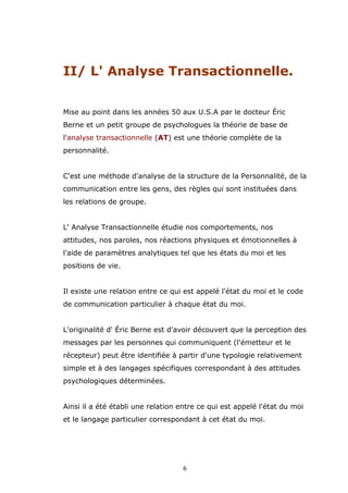 II/ L' Analyse Transactionnelle.
Mise au point dans les années 50 aux U.S.A par le docteur Éric
Berne et un petit groupe de psychologues la théorie de base de
l'analyse transactionnelle (AT) est une théorie complète de la
personnalité.
C'est une méthode d'analyse de la structure de la Personnalité, de la
communication entre les gens, des règles qui sont instituées dans
les relations de groupe.
L' Analyse Transactionnelle étudie nos comportements, nos
attitudes, nos paroles, nos réactions physiques et émotionnelles à
l'aide de paramètres analytiques tel que les états du moi et les
positions de vie.
Il existe une relation entre ce qui est appelé l'état du moi et le code
de communication particulier à chaque état du moi.
L'originalité d' Éric Berne est d'avoir découvert que la perception des
messages par les personnes qui communiquent (l'émetteur et le
récepteur) peut être identifiée à partir d'une typologie relativement
simple et à des langages spécifiques correspondant à des attitudes
psychologiques déterminées.
Ainsi il a été établi une relation entre ce qui est appelé l'état du moi
et le langage particulier correspondant à cet état du moi.

6

 