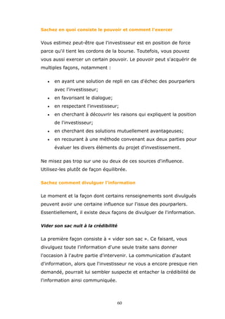 Sachez en quoi consiste le pouvoir et comment l'exercer

Vous estimez peut-être que l'investisseur est en position de force
parce qu'il tient les cordons de la bourse. Toutefois, vous pouvez
vous aussi exercer un certain pouvoir. Le pouvoir peut s'acquérir de
multiples façons, notamment :
•

en ayant une solution de repli en cas d'échec des pourparlers
avec l'investisseur;

•

en favorisant le dialogue;

•

en respectant l'investisseur;

•

en cherchant à découvrir les raisons qui expliquent la position
de l'investisseur;

•

en cherchant des solutions mutuellement avantageuses;

•

en recourant à une méthode convenant aux deux parties pour
évaluer les divers éléments du projet d'investissement.

Ne misez pas trop sur une ou deux de ces sources d'influence.
Utilisez-les plutôt de façon équilibrée.
Sachez comment divulguer l'information

Le moment et la façon dont certains renseignements sont divulgués
peuvent avoir une certaine influence sur l'issue des pourparlers.
Essentiellement, il existe deux façons de divulguer de l'information.
Vider son sac nuit à la crédibilité

La première façon consiste à « vider son sac ». Ce faisant, vous
divulguez toute l'information d'une seule traite sans donner
l'occasion à l'autre partie d'intervenir. La communication d'autant
d'information, alors que l'investisseur ne vous a encore presque rien
demandé, pourrait lui sembler suspecte et entacher la crédibilité de
l'information ainsi communiquée.

60

 