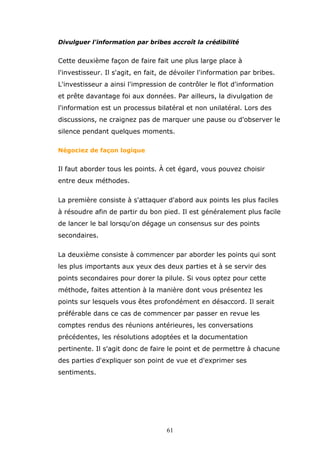 Divulguer l'information par bribes accroît la crédibilité

Cette deuxième façon de faire fait une plus large place à
l'investisseur. Il s'agit, en fait, de dévoiler l'information par bribes.
L'investisseur a ainsi l'impression de contrôler le flot d'information
et prête davantage foi aux données. Par ailleurs, la divulgation de
l'information est un processus bilatéral et non unilatéral. Lors des
discussions, ne craignez pas de marquer une pause ou d'observer le
silence pendant quelques moments.
Négociez de façon logique

Il faut aborder tous les points. À cet égard, vous pouvez choisir
entre deux méthodes.
La première consiste à s'attaquer d'abord aux points les plus faciles
à résoudre afin de partir du bon pied. Il est généralement plus facile
de lancer le bal lorsqu'on dégage un consensus sur des points
secondaires.
La deuxième consiste à commencer par aborder les points qui sont
les plus importants aux yeux des deux parties et à se servir des
points secondaires pour dorer la pilule. Si vous optez pour cette
méthode, faites attention à la manière dont vous présentez les
points sur lesquels vous êtes profondément en désaccord. Il serait
préférable dans ce cas de commencer par passer en revue les
comptes rendus des réunions antérieures, les conversations
précédentes, les résolutions adoptées et la documentation
pertinente. Il s'agit donc de faire le point et de permettre à chacune
des parties d'expliquer son point de vue et d'exprimer ses
sentiments.

61

 